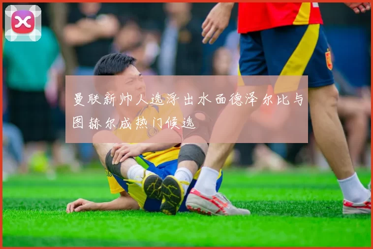 曼联新帅人选浮出水面德泽尔比与图赫尔成热门候选