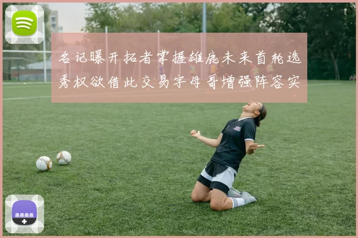 名记曝开拓者掌握雄鹿未来首轮选秀权欲借此交易字母哥增强阵容实力