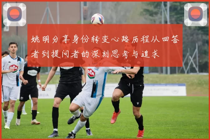 姚明分享身份转变心路历程从回答者到提问者的深刻思考与追求