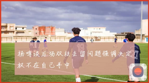 杨鸣谈后场双核去留问题强调决定权不在自己手中