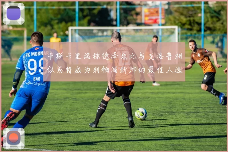 卡斯卡里诺称德泽尔比与克洛普相似或将成为利物浦新帅的最佳人选