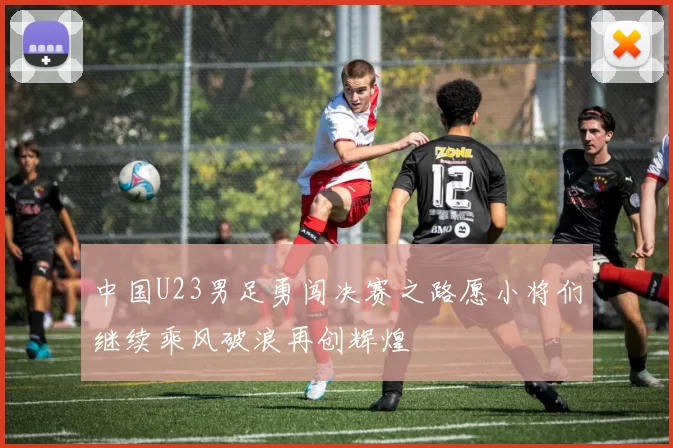 中国U23男足勇闯决赛之路愿小将们继续乘风破浪再创辉煌
